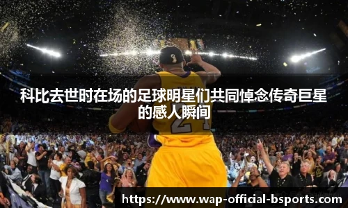 科比去世时在场的足球明星们共同悼念传奇巨星的感人瞬间