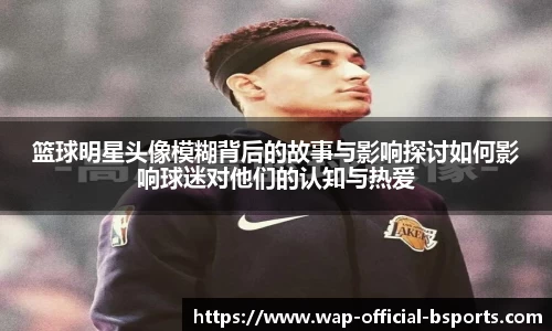 篮球明星头像模糊背后的故事与影响探讨如何影响球迷对他们的认知与热爱