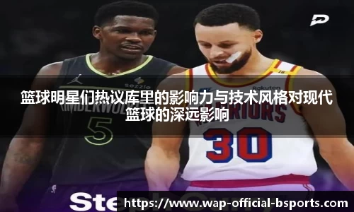 篮球明星们热议库里的影响力与技术风格对现代篮球的深远影响